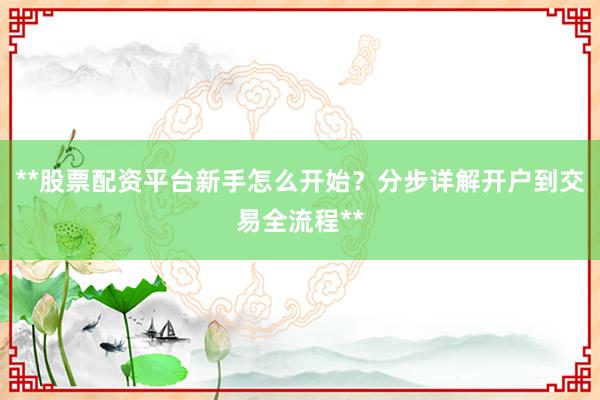 **股票配资平台新手怎么开始？分步详解开户到交易全流程**