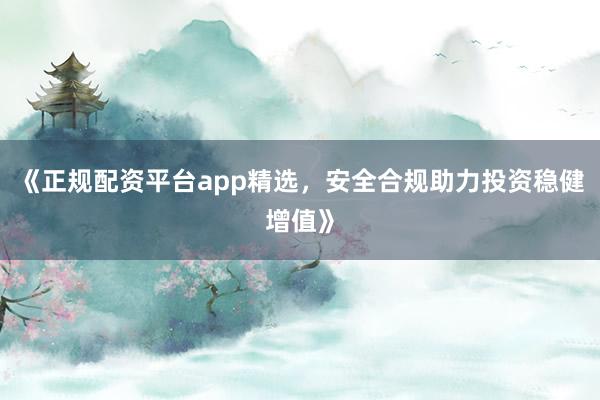《正规配资平台app精选，安全合规助力投资稳健增值》
