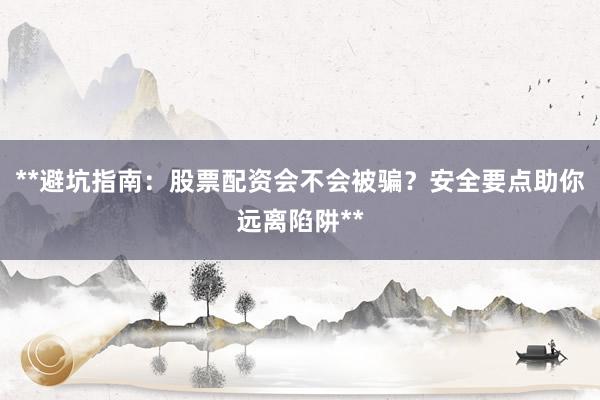 **避坑指南：股票配资会不会被骗？安全要点助你远离陷阱**