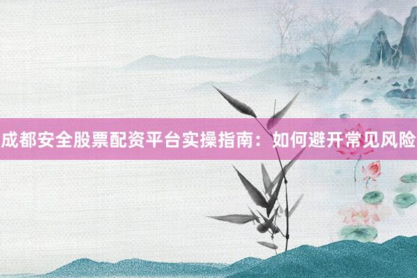 成都安全股票配资平台实操指南：如何避开常见风险