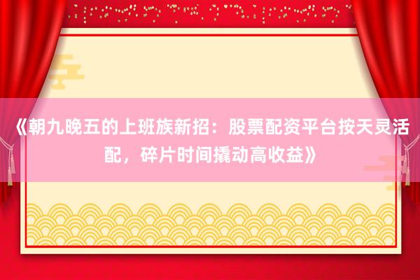 《朝九晚五的上班族新招：股票配资平台按天灵活配，碎片时间撬动高收益》