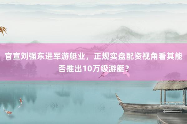 官宣刘强东进军游艇业，正规实盘配资视角看其能否推出10万级游艇？