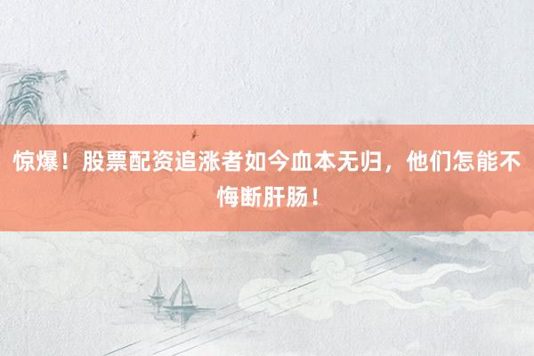 惊爆！股票配资追涨者如今血本无归，他们怎能不悔断肝肠！