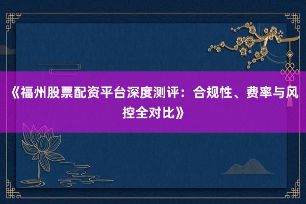 《福州股票配资平台深度测评：合规性、费率与风控全对比》