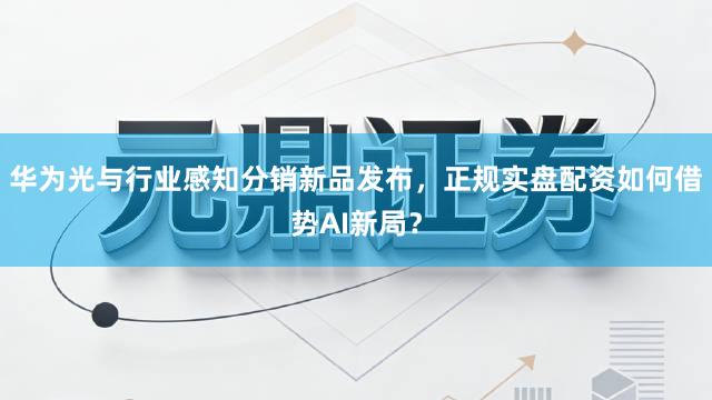 华为光与行业感知分销新品发布，正规实盘配资如何借势AI新局？