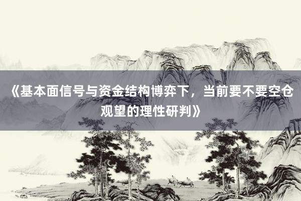 《基本面信号与资金结构博弈下，当前要不要空仓观望的理性研判》