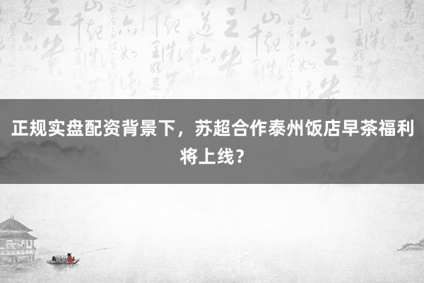 正规实盘配资背景下，苏超合作泰州饭店早茶福利将上线？