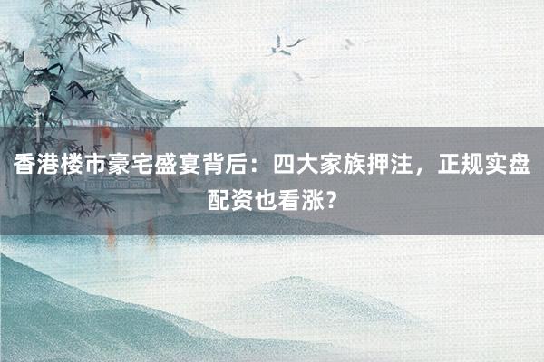 香港楼市豪宅盛宴背后：四大家族押注，正规实盘配资也看涨？