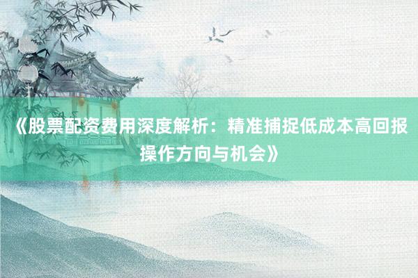 《股票配资费用深度解析：精准捕捉低成本高回报操作方向与机会》