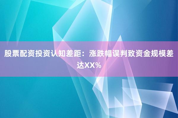 股票配资投资认知差距：涨跌幅误判致资金规模差达XX%