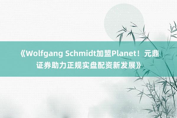 《Wolfgang Schmidt加盟Planet！元鼎证券助力正规实盘配资新发展》