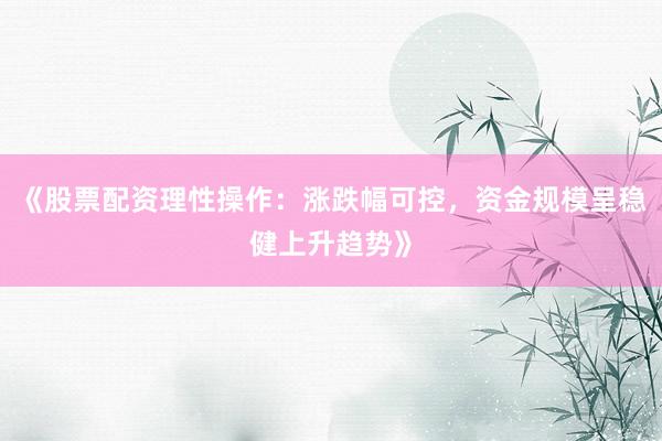 《股票配资理性操作：涨跌幅可控，资金规模呈稳健上升趋势》