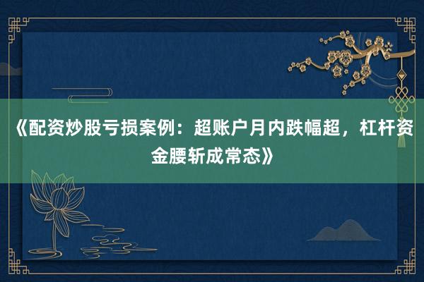 《配资炒股亏损案例：超账户月内跌幅超，杠杆资金腰斩成常态》