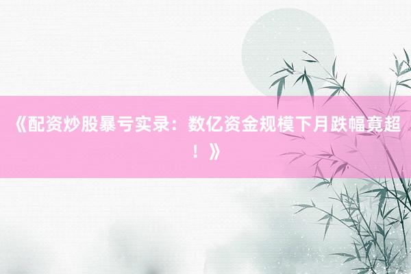 《配资炒股暴亏实录：数亿资金规模下月跌幅竟超！》