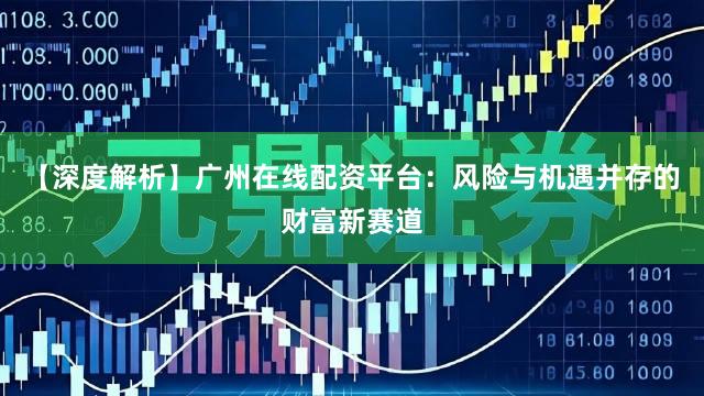 【深度解析】广州在线配资平台：风险与机遇并存的财富新赛道