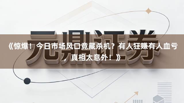 《惊爆！今日市场风口竟藏杀机？有人狂赚有人血亏，真相太意外！》