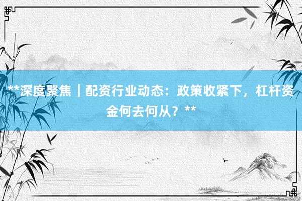 **深度聚焦｜配资行业动态：政策收紧下，杠杆资金何去何从？**