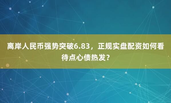 离岸人民币强势突破6.83，正规实盘配资如何看待点心债热发？
