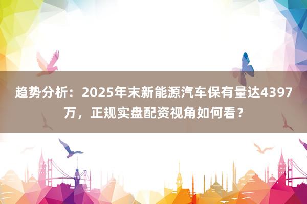 趋势分析：2025年末新能源汽车保有量达4397万，正规实盘配资视角如何看？