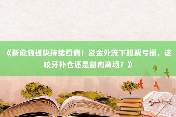 《新能源板块持续回调！资金外流下股票亏损，该咬牙补仓还是割肉离场？》