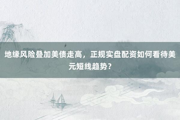 地缘风险叠加美债走高，正规实盘配资如何看待美元短线趋势？