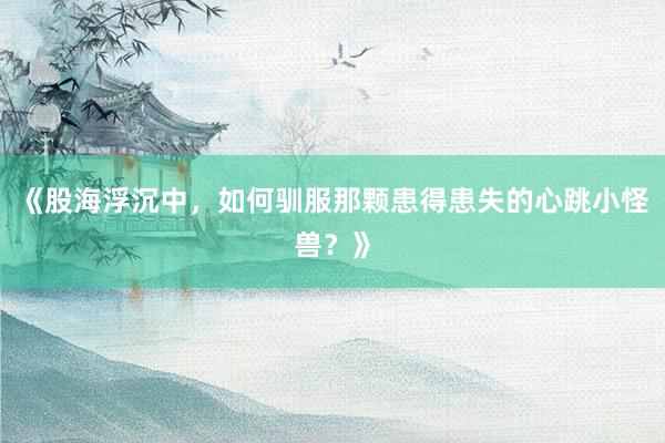 《股海浮沉中，如何驯服那颗患得患失的心跳小怪兽？》