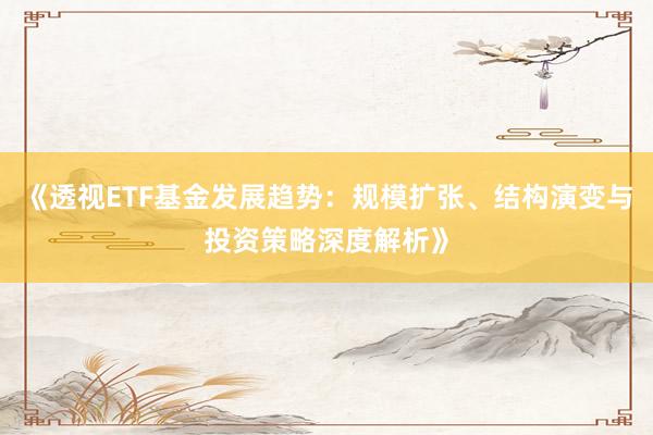 《透视ETF基金发展趋势：规模扩张、结构演变与投资策略深度解析》