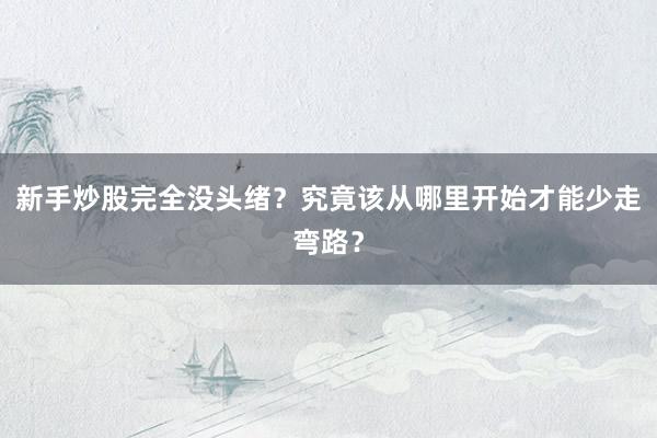 新手炒股完全没头绪？究竟该从哪里开始才能少走弯路？