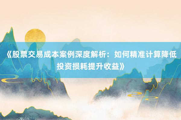 《股票交易成本案例深度解析：如何精准计算降低投资损耗提升收益》