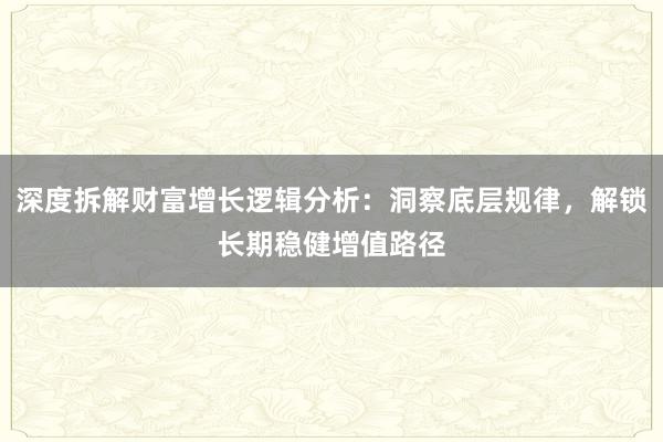 深度拆解财富增长逻辑分析：洞察底层规律，解锁长期稳健增值路径