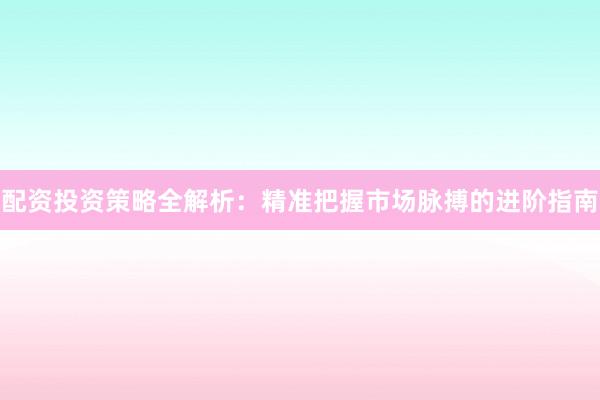 配资投资策略全解析：精准把握市场脉搏的进阶指南