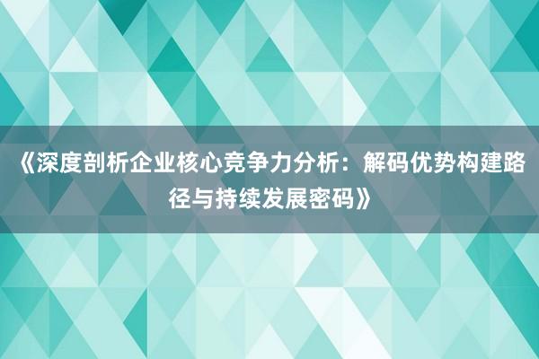 《深度剖析企业核心竞争力分析：解码优势构建路径与持续发展密码》