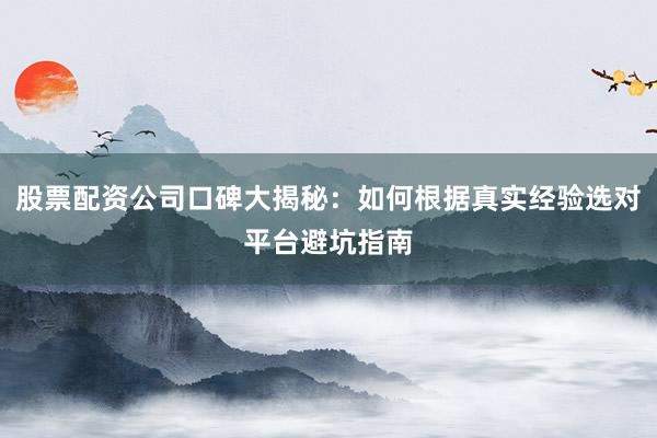 股票配资公司口碑大揭秘：如何根据真实经验选对平台避坑指南