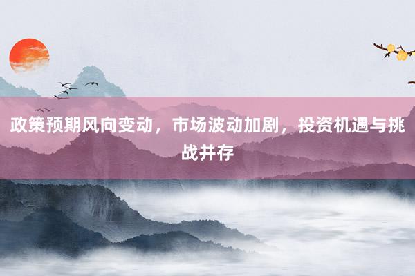 政策预期风向变动，市场波动加剧，投资机遇与挑战并存