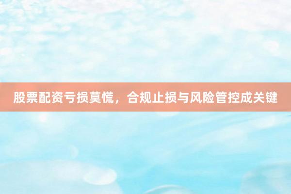 股票配资亏损莫慌，合规止损与风险管控成关键