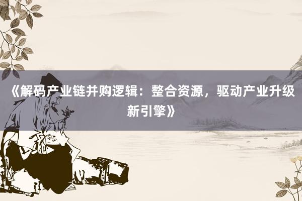 《解码产业链并购逻辑：整合资源，驱动产业升级新引擎》