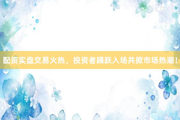 配资实盘交易火热，投资者踊跃入场共掀市场热潮！