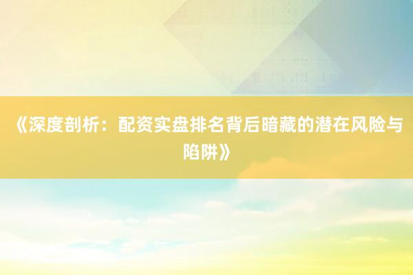 《深度剖析：配资实盘排名背后暗藏的潜在风险与陷阱》